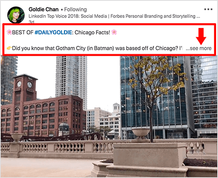 Ez egy Goldie Chan által készített LinkedIn-videó képernyőképe. A képen látható piros feliratok kiemelik, hogyan jelenik meg a szöveg a LinkedIn hírcsatornájában a videóbejegyzések felett. A videó felett két sor szöveg jelenik meg, amelyet három pont, majd egy „lásd tovább” link követ. A szöveg így szól: „A #DAILYGOLDIE BEST: Chicago Facts! Tudta, hogy Gotham City (Batmanben) Chicagótól származik.. . „A videofelvételen Chicago belvárosának épületei láthatók a Chicago folyó mentén.