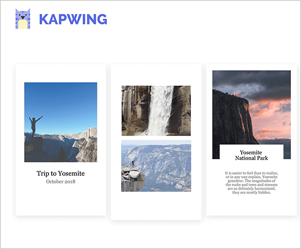 Ez egy képernyőkép a Kapwing Instagram sztori sablonjairól. A bal felső sarokban a Kapwing logó látható, amely egy lila, sárga hasú macska. A sablonok mindegyike álló tájolású, hogy tükrözze az Instagram történetek formátumát és fehér hátteret. Az első sablon négyzet alakú fotóval van kitöltve, amelyen a fénykép alsó harmadában a kék ég és a hegyek ellen a karjait a levegőben tartja. A fekete szövegű felirat „Utazás Yosemite-be, 2018. október”. A második sablont két kép tölti ki, felül egy vízesés, alján pedig egy hegyi táj. A harmadik sablont négyzet alakú hegyi kép tölti ki a bal oldalon és az ég naplementekor. A felirat címe: „Yosemite Nemzeti Park”, és néhány rövid, kisebb szövegű mondat jelenik meg a címsor alatt. Ez a felirat egy fehér mezőre van szorítva, amely átfedi a naplemente fotó alját.