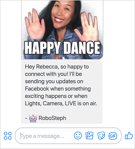 Ez egy képernyőkép a RoboSteph-ről, Stephanie Liu Messenger botjáról. A tetején Stephanie táncának GIF-je található. Stephanie ázsiai nő. Fekete haja a válla alá esik, smink és farmerdzseki van rajta. Mosolyog, kezével a levegőben, tenyerével kifelé. A GIF alján fehér szöveg a „Happy Dance” feliratot írja. A GIF alatt RoboSteph a következő üzenetet küldte a felhasználónak: „Hé Rebecca, nagyon örülök, hogy kapcsolatba léphetek veled! Frissítéseket küldök a Facebookon, ha valami izgalmas dolog történik, vagy amikor a Fények, Kamera, ÉLŐ adás van. - RoboSteph ”. A kép alatt található a válasz beírása a Facebook Messenger alkalmazásban.