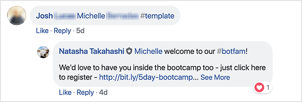 Ez egy képernyőkép a Bots School of Facebook csoport Facebook-megjegyzéseiről. Egy Josh nevű hozzászóló megcímkézte egy barátját, és az #template hashtag-et használta egy ingyenes sablon fogadásához. Natasha Takahashi válaszolt, hogy üdvözölje a címkézett barátot, és kifejezi reményét, hogy ő is regisztrál a bootcamp-ra. Azzal, hogy egy ingyenes sablonért cserébe felkérte a regisztrálókat, hogy utaljanak egy ismerősére, a Bots iskolája a termék piacra dobása előtt össze tudta állítani az elkötelezett résztvevők és a robotok előfizetőinek listáját.